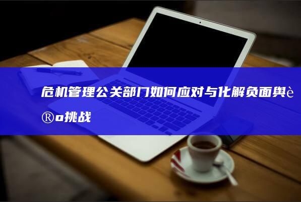 危机管理：公关部门如何应对与化解负面舆论挑战